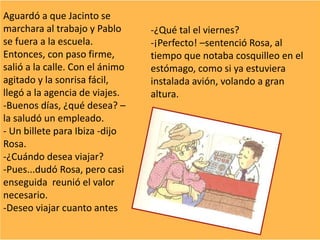 Aguardó a que Jacinto se
marchara al trabajo y Pablo
se fuera a la escuela.
Entonces, con paso firme,
salió a la calle. Con el ánimo
agitado y la sonrisa fácil,
llegó a la agencia de viajes.
-Buenos días, ¿qué desea? –
la saludó un empleado.
- Un billete para Ibiza -dijo
Rosa.
-¿Cuándo desea viajar?
-Pues...dudó Rosa, pero casi
enseguida reunió el valor
necesario.
-Deseo viajar cuanto antes
-¿Qué tal el viernes?
-¡Perfecto! –sentenció Rosa, al
tiempo que notaba cosquilleo en el
estómago, como si ya estuviera
instalada avión, volando a gran
altura.
 