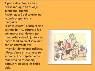 A partir de entonces, ya no
pensó más que en el viaje.
Tanto que, cuando
Pablo regresó del colegio, no
le tenía preparada la
merienda.
“Está muy rara”, pensó el niño
extrañado. Y su sorpresa fue
aún mayor cuando un rato
más tarde, estando junto a su
padre tendido en el sofá, dijo
con un chorro de voz:
-Mamá, tráeme unas galletas.
- Rosa, dame una cerveza se
sumó Jacinto rápidamente.
Mas Rosa no respondió,
porque ni siquiera los había
oído.
 