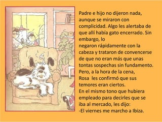 Padre e hijo no dijeron nada,
aunque se miraron con
complicidad. Algo les alertaba de
que allí había gato encerrado. Sin
embargo, lo
negaron rápidamente con la
cabeza y trataron de convencerse
de que no eran más que unas
tontas sospechas sin fundamento.
Pero, a la hora de la cena,
Rosa les confirmó que sus
temores eran ciertos.
En el mismo tono que hubiera
empleado para decirles que se
iba al mercado, les dijo:
-El viernes me marcho a Ibiza.
 