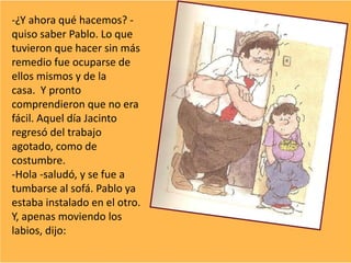 -¿Y ahora qué hacemos? -
quiso saber Pablo. Lo que
tuvieron que hacer sin más
remedio fue ocuparse de
ellos mismos y de la
casa. Y pronto
comprendieron que no era
fácil. Aquel día Jacinto
regresó del trabajo
agotado, como de
costumbre.
-Hola -saludó, y se fue a
tumbarse al sofá. Pablo ya
estaba instalado en el otro.
Y, apenas moviendo los
labios, dijo:
 