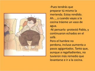 -Pues tendrás que
preparar tú mismo la
merienda. Estoy rendido.
Ah..., y cuando vayas a la
cocina tráeme un vaso de
agua.
-Ni pensarlo -protestó Pablo, y
continuaron echados en el
sofá.
Pero el hambre no
perdona, incluso aumenta a
pasos agigantados. Tanto que,
aunque a regañadientes, no
tuvieron más remedio que
levantarse e ir a la cocina.
 