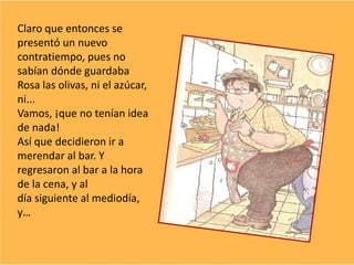 Claro que entonces se
presentó un nuevo
contratiempo, pues no
sabían dónde guardaba
Rosa las olivas, ni el azúcar,
ni...
Vamos, ¡que no tenían idea
de nada!
Así que decidieron ir a
merendar al bar. Y
regresaron al bar a la hora
de la cena, y al
día siguiente al mediodía,
y…
 
