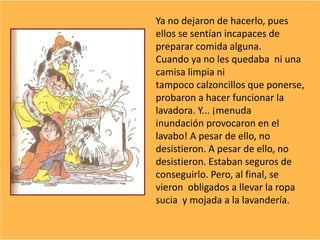 Ya no dejaron de hacerlo, pues
ellos se sentían incapaces de
preparar comida alguna.
Cuando ya no les quedaba ni una
camisa limpia ni
tampoco calzoncillos que ponerse,
probaron a hacer funcionar la
lavadora. Y... ¡menuda
inundación provocaron en el
lavabo! A pesar de ello, no
desistieron. A pesar de ello, no
desistieron. Estaban seguros de
conseguirlo. Pero, al final, se
vieron obligados a llevar la ropa
sucia y mojada a la lavandería.
 