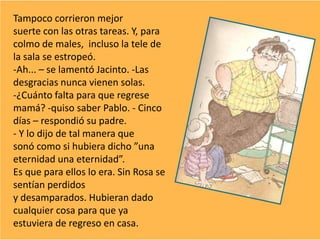 Tampoco corrieron mejor
suerte con las otras tareas. Y, para
colmo de males, incluso la tele de
la sala se estropeó.
-Ah... – se lamentó Jacinto. -Las
desgracias nunca vienen solas.
-¿Cuánto falta para que regrese
mamá? -quiso saber Pablo. - Cinco
días – respondió su padre.
- Y lo dijo de tal manera que
sonó como si hubiera dicho ”una
eternidad una eternidad”.
Es que para ellos lo era. Sin Rosa se
sentían perdidos
y desamparados. Hubieran dado
cualquier cosa para que ya
estuviera de regreso en casa.
 