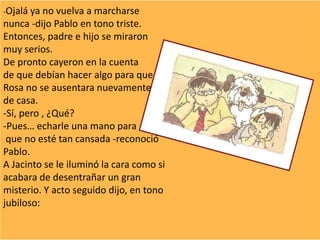 -Ojalá ya no vuelva a marcharse
nunca -dijo Pablo en tono triste.
Entonces, padre e hijo se miraron
muy serios.
De pronto cayeron en la cuenta
de que debían hacer algo para que
Rosa no se ausentara nuevamente
de casa.
-Sí, pero , ¿Qué?
-Pues… echarle una mano para
que no esté tan cansada -reconoció
Pablo.
A Jacinto se le iluminó la cara como si
acabara de desentrañar un gran
misterio. Y acto seguido dijo, en tono
jubiloso:
 