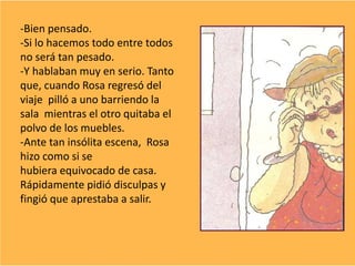 -Bien pensado.
-Si lo hacemos todo entre todos
no será tan pesado.
-Y hablaban muy en serio. Tanto
que, cuando Rosa regresó del
viaje pilló a uno barriendo la
sala mientras el otro quitaba el
polvo de los muebles.
-Ante tan insólita escena, Rosa
hizo como si se
hubiera equivocado de casa.
Rápidamente pidió disculpas y
fingió que aprestaba a salir.
 