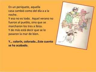 En un periquete, aquella
casa cambió como del día a a la
noche.
Y eso no es todo. Aquel verano no
fueron al pueblo, sino que se
marcharon los tres a Ibiza.
Y de más está decir que se lo
pasaron la mar de bien.
Y… colorín, colorado…Este cuento
se ha acabado.
 