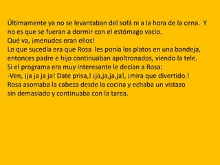 Últimamente ya no se levantaban del sofá ni a la hora de la cena. Y
no es que se fueran a dormir con el estómago vacío.
Qué va, ¡menudos eran ellos!
Lo que sucedía era que Rosa les ponía los platos en una bandeja,
entonces padre e hijo continuaban apoltronados, viendo la tele.
Si el programa era muy interesante le decían a Rosa:
-Ven, ¡ja ja ja ja! Date prisa,! ¡ja,ja,ja,ja!, ¡mira que divertido.!
Rosa asomaba la cabeza desde la cocina y echaba un vistazo
sin demasiado y continuaba con la tarea.
 