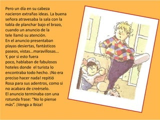 Pero un día en su cabeza
nacieron extrañas ideas. La buena
señora atravesaba la sala con la
tabla de planchar bajo el brazo,
cuando un anuncio de la
tele llamó su atención.
En el anuncio presentaban
playas desiertas, fantásticos
paseos, vistas...maravillosas...
Y, por si esto fuera
poco, hablaban de fabulosos
hoteles donde el turista lo
encontraba todo hecho. ¡No era
preciso hacer nada! repitió
Rosa para sus adentros, como si
no acabara de creérselo.
El anuncio terminaba con una
rotunda frase: “No lo piense
más”. ¡Venga a Ibiza!
 