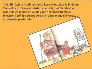 “¡Ay. Sí! ¡Quiero ir a Ibiza! pensó Rosa, y los ojitos le brillaron.
Y no sólo eso. Cosa poco habitual en ella, dejó la tabla de
planchar en medio de la sala y fue a sentarse frente al
televisor. Confiaba en que volverían a pasar aquel anuncio, y
no deseaba perdérselo.
 