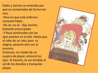 Pablo y Jacinto no entendía por
qué se comportaba de forma tan
rara.
-Para mí que está enferma -
comentó Pablo.
-No sé, no sé - dijo Jacinto,
bastante preocupado.
-Y Rosa continuaba con los
ojos puestos en la tele. Hasta que,
al cabo de un rato, para su
alegría, pasaron otra vez el
anuncio.
Entonces, en medio de un
suspiro de placer, entornó los
ojos. Al hacerlo, se vio tendida al
sol de las doradas y tranquilas
playas.
 