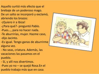 Aquello surtió más efecto que el
brebaje de un poderoso mago.
De un salto se incorporó y exclamó,
abriendo los brazos:
-¡Quiero ir a Ibiza!
-¿Para qué?- preguntó Pablo.
-Pues..., para no hacer nada.
-Te aburrirías, mujer. Hazme caso,
-dijo Jacinto.
-Es igual. Tengo ganas de aburrirme
alguna vez.
- No seas, criatura. Además, las
vacaciones las pasamos en el
pueblo.
- Sí, y allí nos divertimos.
-Pues yo no – se quejó Rosa.En el
pueblo trabajo más que en casa.
 