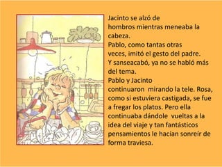 Jacinto se alzó de
hombros mientras meneaba la
cabeza.
Pablo, como tantas otras
veces, imitó el gesto del padre.
Y sanseacabó, ya no se habló más
del tema.
Pablo y Jacinto
continuaron mirando la tele. Rosa,
como si estuviera castigada, se fue
a fregar los platos. Pero ella
continuaba dándole vueltas a la
idea del viaje y tan fantásticos
pensamientos le hacían sonreír de
forma traviesa.
 