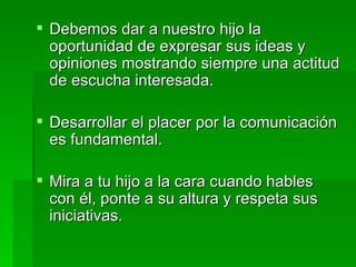 Debemos dar a nuestro hijo la oportunidad de expresar sus ideas y opiniones mostrando siempre una actitud de escucha interesada. Desarrollar el placer por la comunicación es fundamental.  Mira a tu hijo a la cara cuando hables con él, ponte a su altura y respeta sus iniciativas. 