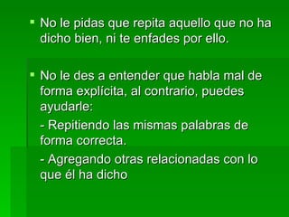 No le pidas que repita aquello que no ha dicho bien, ni te enfades por ello. No le des a entender que habla mal de forma explícita, al contrario, puedes ayudarle: - Repitiendo las mismas palabras de forma correcta. - Agregando otras relacionadas con lo que él ha dicho  