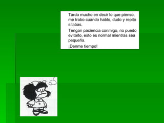 Tardo mucho en decir lo que pienso, me trabo cuando hablo, dudo y repito sílabas. Tengan paciencia conmigo, no puedo evitarlo, esto es normal mientras sea pequeña. ¡Denme tiempo! 