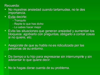 Recuerda: No muestres ansiedad cuando tartamudea, no le des importancia. Evita  decirle: - Tranquilo - Repite lo que has dicho - Lo sabes hacer mejor Evita las situaciones que generan ansiedad y aumentan los bloqueos: agobiarlo con preguntas, obligarlo a contar cosas si no quiere, etc. Asegúrate de que su habla no es ridiculizada por las personas de su entorno. Da tiempo a tu hijo para expresarse sin interrumpirle y sin adelantar lo que quiere decir. No le hagas darse cuenta de su problema. 