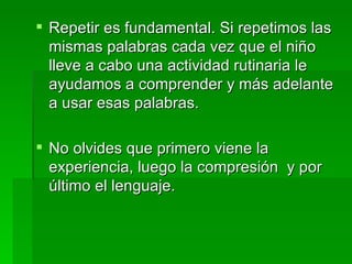 Repetir es fundamental. Si repetimos las mismas palabras cada vez que el niño lleve a cabo una actividad rutinaria le ayudamos a comprender y más adelante a usar esas palabras. No olvides que primero viene la experiencia, luego la compresión  y por último el lenguaje. 