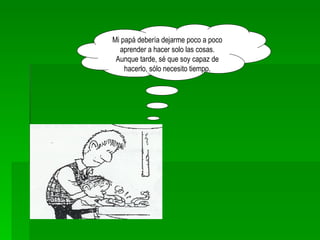 Mi papá debería dejarme poco a poco aprender a hacer solo las cosas. Aunque tarde, sé que soy capaz de hacerlo, sólo necesito tiempo. 