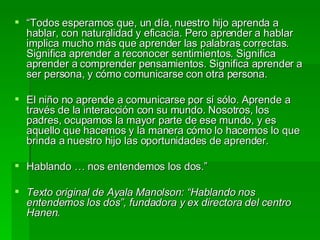 “ Todos esperamos que, un día, nuestro hijo aprenda a hablar, con naturalidad y eficacia. Pero aprender a hablar implica mucho más que aprender las palabras correctas. Significa aprender a reconocer sentimientos. Significa aprender a comprender pensamientos. Significa aprender a ser persona, y cómo comunicarse con otra persona. El niño no aprende a comunicarse por sí sólo. Aprende a través de la interacción con su mundo. Nosotros, los padres, ocupamos la mayor parte de ese mundo, y es aquello que hacemos y la manera cómo lo hacemos lo que brinda a nuestro hijo las oportunidades de aprender. Hablando … nos entendemos los dos.” Texto original de Ayala Manolson: “Hablando nos entendemos los dos”, fundadora y ex directora del centro Hanen. 