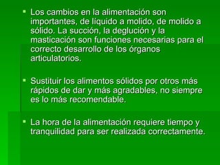 Los cambios en la alimentación son importantes, de líquido a molido, de molido a sólido. La succión, la deglución y la masticación son funciones necesarias para el correcto desarrollo de los órganos articulatorios. Sustituir los alimentos sólidos por otros más rápidos de dar y más agradables, no siempre es lo más recomendable. La hora de la alimentación requiere tiempo y tranquilidad para ser realizada correctamente. 
