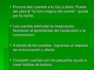 Procura leer cuentos a tu hijo a diario. Puede ser para él “la hora mágica del cuento”, quizás por la noche. Los cuentos estimulan la imaginación, favorecen el aprendizaje del vocabulario y la comprensión. A través de los cuentos,  logramos un espacio de comunicación y afecto. Compartir cuentos con los pequeños ayuda a crear hábitos de lectura. 