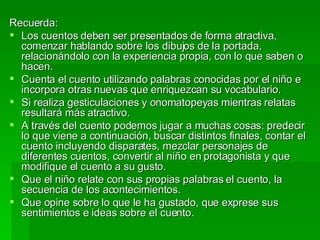 Recuerda: Los cuentos deben ser presentados de forma atractiva, comenzar hablando sobre los dibujos de la portada, relacionándolo con la experiencia propia, con lo que saben o hacen. Cuenta el cuento utilizando palabras conocidas por el niño e incorpora otras nuevas que enriquezcan su vocabulario. Si realiza gesticulaciones y onomatopeyas mientras relatas resultará más atractivo. A través del cuento podemos jugar a muchas cosas: predecir lo que viene a continuación, buscar distintos finales, contar el cuento incluyendo disparates, mezclar personajes de diferentes cuentos, convertir al niño en protagonista y que modifique el cuento a su gusto. Que el niño relate con sus propias palabras el cuento, la secuencia de los acontecimientos. Que opine sobre lo que le ha gustado, que exprese sus sentimientos e ideas sobre el cuento.  
