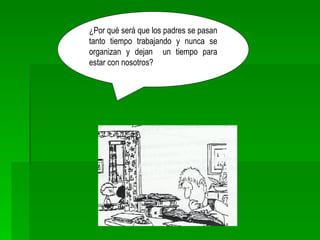 ¿Por qué será que los padres se pasan tanto tiempo trabajando y nunca se organizan y dejan  un tiempo para estar con nosotros? 