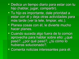 Dedica un tiempo diario para estar con tu hijo (hablar, jugar, compartir). Tu hijo es importante, dale prioridad a estar con él y deja otras actividades para más tarde (ver la tele, limpiar, etc.). Planea cosas con él, le divierte mucho hacer planes. Cuando suceda algo fuera de lo común aprovecha para hablar sobre ello: ¿qué pasó?, ¿por qué pasó?, ¿tú cómo lo hubieras solucionado?. Comenta noticias interesantes para él. 