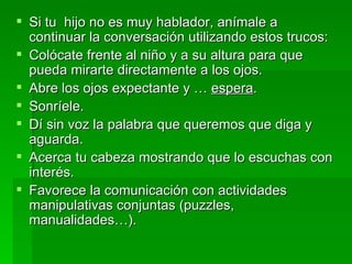 Si tu  hijo no es muy hablador, anímale a continuar la conversación utilizando estos trucos: Colócate frente al niño y a su altura para que pueda mirarte directamente a los ojos. Abre los ojos expectante y …  espera . Sonríele. Dí sin voz la palabra que queremos que diga y aguarda. Acerca tu cabeza mostrando que lo escuchas con interés. Favorece la comunicación con actividades manipulativas conjuntas (puzzles, manualidades…). 