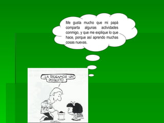 Me gusta mucho que mi papá comparta algunas actividades conmigo, y que me explique lo que hace, porque así aprendo muchas cosas nuevas. 