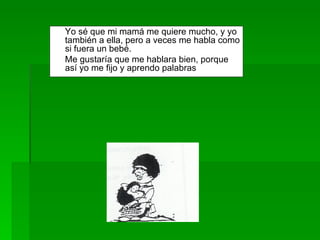 Yo sé que mi mamá me quiere mucho, y yo también a ella, pero a veces me habla como si fuera un bebé.  Me gustaría que me hablara bien, porque así yo me fijo y aprendo palabras 
