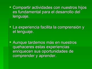 Compartir actividades con nuestros hijos es fundamental para el desarrollo del lenguaje. La experiencia facilita la comprensión y el lenguaje. Aunque tardemos más en nuestros quehaceres estas experiencias enriquecen sus oportunidades de comprender y aprender. 
