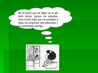 No es bueno que me dejen ver la tele tanto tiempo, porque me perjudica, sería mucho mejor que me ayudasen a elegir los programas más adecuados y los comentaran conmigo. 
