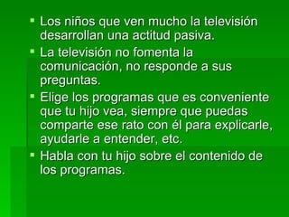 Los niños que ven mucho la televisión desarrollan una actitud pasiva. La televisión no fomenta la comunicación, no responde a sus preguntas. Elige los programas que es conveniente que tu hijo vea, siempre que puedas comparte ese rato con él para explicarle, ayudarle a entender, etc. Habla con tu hijo sobre el contenido de los programas. 