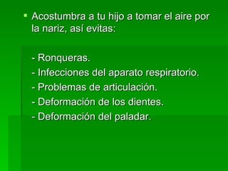 Acostumbra a tu hijo a tomar el aire por la nariz, así evitas: - Ronqueras. - Infecciones del aparato respiratorio. - Problemas de articulación. - Deformación de los dientes. - Deformación del paladar. 