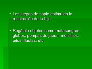 Los juegos de soplo estimulan la respiración de tu hijo.  Regálale objetos como matasuegras, globos, pompas de jabón, molinillos, pitos, flautas, etc. 