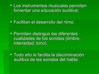 Los instrumentos musicales permiten fomentar una educación auditiva: Facilitan el desarrollo del ritmo. Permiten distinguir las diferentes cualidades de los sonidos (timbre, intensidad, tono). Todo ello le facilita la discriminación auditiva de los sonidos del habla. 