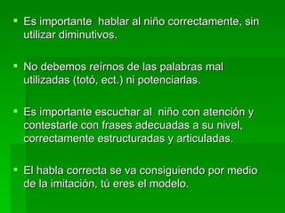 Es importante  hablar al niño correctamente, sin utilizar diminutivos. No debemos reírnos de las palabras mal utilizadas (totó, ect.) ni potenciarlas. Es importante escuchar al  niño con atención y contestarle con frases adecuadas a su nivel, correctamente estructuradas y articuladas. El habla correcta se va consiguiendo por medio de la imitación, tú eres el modelo. 