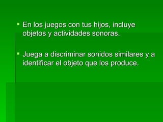 En los juegos con tus hijos, incluye objetos y actividades sonoras. Juega a discriminar sonidos similares y a identificar el objeto que los produce. 