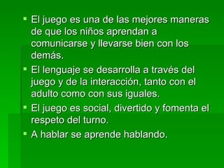 El juego es una de las mejores maneras de que los niños aprendan a comunicarse y llevarse bien con los demás. El lenguaje se desarrolla a través del juego y de la interacción, tanto con el adulto como con sus iguales. El juego es social, divertido y fomenta el respeto del turno. A hablar se aprende hablando. 