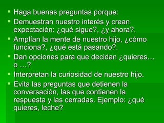 Haga buenas preguntas porque: Demuestran nuestro interés y crean expectación: ¿qué sigue?, ¿y ahora?. Amplían la mente de nuestro hijo, ¿cómo funciona?, ¿qué está pasando?. Dan opciones para que decidan ¿quieres… o …? Interpretan la curiosidad de nuestro hijo. Evita las preguntas que detienen la conversación, las que contienen la respuesta y las cerradas. Ejemplo: ¿qué quieres, leche? 