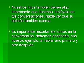 Nuestros hijos también tienen algo interesante que decirnos, inclúyele en tus conversaciones, hazle ver que su opinión también cuenta. Es importante respetar los turnos en la conversación, debemos enseñarle, con nuestro ejemplo, a hablar uno primero y otro después. 
