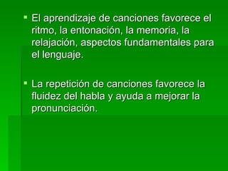 El aprendizaje de canciones favorece el ritmo, la entonación, la memoria, la relajación, aspectos fundamentales para el lenguaje. La repetición de canciones favorece la fluidez del habla y ayuda a mejorar la pronunciación. 
