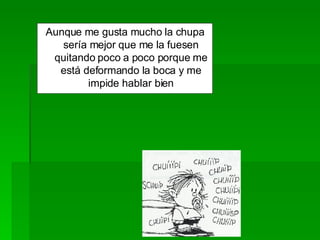Aunque me gusta mucho la chupa sería mejor que me la fuesen quitando poco a poco porque me está deformando la boca y me impide hablar bien 