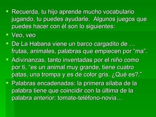 Recuerda, tu hijo aprende mucho vocabulario jugando, tu puedes ayudarle.  Algunos juegos que puedes hacer con él son lo siguientes: Veo, veo De La Habana viene un barco cargadito de … frutas, animales, palabras que empiecen por “ma”. Adivinanzas, tanto inventadas por el niño como por ti, “es un animal muy grande, tiene cuatro patas, una trompa y es de color gris. ¿Qué es?.” Palabras encadenadas: la primera sílaba de la palabra tiene que coincidir con la última de la palabra anterior: tomate-teléfono-novia… 