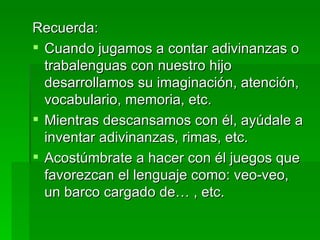 Recuerda: Cuando jugamos a contar adivinanzas o trabalenguas con nuestro hijo desarrollamos su imaginación, atención, vocabulario, memoria, etc. Mientras descansamos con él, ayúdale a inventar adivinanzas, rimas, etc. Acostúmbrate a hacer con él juegos que favorezcan el lenguaje como: veo-veo, un barco cargado de… , etc. 