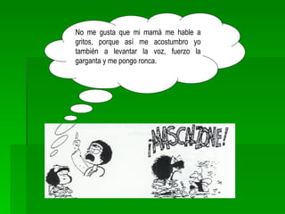 No me gusta que mi mamá me hable a gritos, porque así me acostumbro yo también a levantar la voz, fuerzo la garganta y me pongo ronca. 