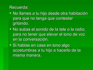 Recuerda: No llames a tu hijo desde otra habitación para que no tenga que contestar gritando. No subas el sonido de la tele o la radio, para no tener que elevar el tono de voz en la conversación. Si hablas en casa en tono algo acostumbras a tu hijo a hacerlo de la misma manera. 