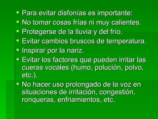 Para evitar disfonías es importante: No tomar cosas frías ni muy calientes. Protegerse de la lluvia y del frío. Evitar cambios bruscos de temperatura. Inspirar por la nariz. Evitar los factores que pueden irritar las cueras vocales (humo, polución, polvo, etc.). No hacer uso prolongado de la voz en situaciones de irritación, congestión, ronqueras, enfriamientos, etc. 